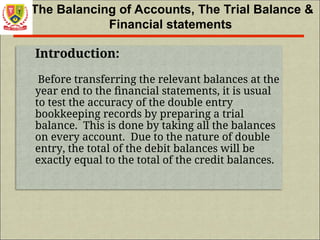 The Balancing of Accounts, The Trial Balance &
Financial statements
Introduction:
Before transferring the relevant balances at the
year end to the financial statements, it is usual
to test the accuracy of the double entry
bookkeeping records by preparing a trial
balance. This is done by taking all the balances
on every account. Due to the nature of double
entry, the total of the debit balances will be
exactly equal to the total of the credit balances.
 