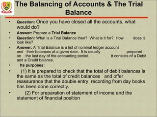The Balancing of Accounts & The Trial
Balance
• Question: Once you have closed all the accounts, what
would do?
• Answer: Prepare a Trial Balance
• Question: What is a Trial Balance then? What is it for? How does it
look like?
• Answer: A Trial Balance is a list of nominal ledger account
and their balances at a given date. It is usually prepared
on the last day of the accounting period. It consists of a Debit
and a Credit balance.
• Its purposes:
• (1) It is prepared to check that the total of debit balances is
the same as the total of credit balances and offer
reassurance that the double entry recording from day books
has been done correctly.
• (2) For preparation of statement of income and the
statement of financial position
 