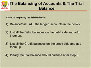 The Balancing of Accounts & The Trial
Balance
Steps to preparing the Trial Balance:
1) Balance/cast ALL the ledger accounts in the books.
2) List all the Debit balances on the debit side and add
them up.
3) List all the Credit balances on the credit side and add
them up.
4) Ideally the trial balance should balance after step 3
 