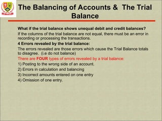 The Balancing of Accounts & The Trial
Balance
What if the trial balance shows unequal debit and credit balances?
If the columns of the trial balance are not equal, there must be an error in
recording or processing the transactions.
4 Errors revealed by the trial balance:
The errors revealed are those errors which cause the Trial Balance totals
to disagree. (i.e do not balance)
There are FOUR types of errors revealed by a trial balance:
1) Posting to the wrong side of an account.
2) Errors in calculation and balancing
3) Incorrect amounts entered on one entry
4) Omission of one entry.
 