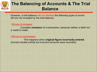 The Balancing of Accounts & The Trial
Balance
However, a trial balance will not disclose the following types of errors:
(Errors not revealed by the trial balance)
1)Errors of omission
Complete omission of a transaction, because neither a debit nor
a credit is made.
2)Errors of commission
This happens when original figure incorrectly entered.
(Correct double entries but incorrect amounts were recorded)
 