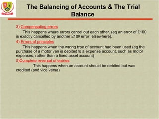 The Balancing of Accounts & The Trial
Balance
3) Compensating errors
This happens where errors cancel out each other. (eg an error of £100
is exactly cancelled by another £100 error elsewhere).
4) Errors of principles
This happens when the wrong type of account had been used (eg the
purchase of a motor van is debited to a expense account, such as motor
expenses, rather than a fixed asset account)
5)Complete reversal of entries
This happens when an account should be debited but was
credited (and vice versa)
 