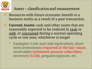  Resources with future economic benefit to a
business entity as a result of a past transaction.
 Current Assets: cash and other assets that are
reasonably expected to be realized in cash or
sold, or consumed during a normal operating
cycle or one year, whichever is longer
 Examples: Cash and cash equivalents, short-
term investments (reported at the fair value),
receivables (estimated amount collectible),
inventory (LCM), prepaid expenses, etc.
 