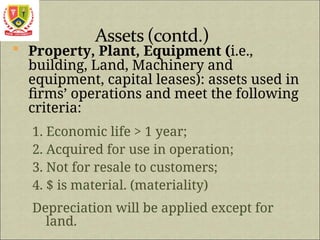  Property, Plant, Equipment (i.e.,
building, Land, Machinery and
equipment, capital leases): assets used in
firms’ operations and meet the following
criteria:
1. Economic life > 1 year;
2. Acquired for use in operation;
3. Not for resale to customers;
4. $ is material. (materiality)
Depreciation will be applied except for
land.
 