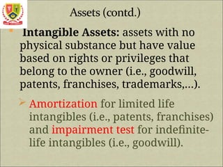  Intangible Assets: assets with no
physical substance but have value
based on rights or privileges that
belong to the owner (i.e., goodwill,
patents, franchises, trademarks,…).
 Amortization for limited life
intangibles (i.e., patents, franchises)
and impairment test for indefinite-
life intangibles (i.e., goodwill).
 