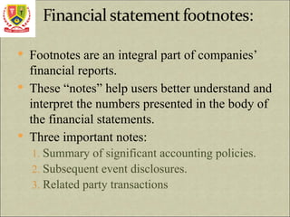  Footnotes are an integral part of companies’
financial reports.
 These “notes” help users better understand and
interpret the numbers presented in the body of
the financial statements.
 Three important notes:
1. Summary of significant accounting policies.
2. Subsequent event disclosures.
3. Related party transactions
 