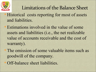  Historical costs reporting for most of assets
and liabilities.
 Estimations involved in the value of some
assets and liabilities (i.e., the net realizable
value of accounts receivable and the cost of
warranty).
 The omission of some valuable items such as
goodwill of the company.
 Off-balance sheet liabilities.
 