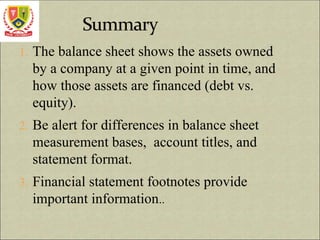 1. The balance sheet shows the assets owned
by a company at a given point in time, and
how those assets are financed (debt vs.
equity).
2. Be alert for differences in balance sheet
measurement bases, account titles, and
statement format.
3. Financial statement footnotes provide
important information..
 