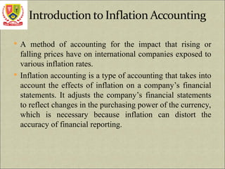  A method of accounting for the impact that rising or
falling prices have on international companies exposed to
various inflation rates.
 Inflation accounting is a type of accounting that takes into
account the effects of inflation on a company’s financial
statements. It adjusts the company’s financial statements
to reflect changes in the purchasing power of the currency,
which is necessary because inflation can distort the
accuracy of financial reporting.
 