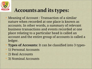  Meaning of Account : Transaction of a similar
nature when recorded at one place is known as
accounts. In other words, a summary of relevant
business transactions and events recorded at one
place relating to a particular head is called an
account and the entire group of accounts is called a
ledger.
 Types of Accounts: It can be classified into 3 types-
 1) Personal Accounts
 2) Real Accounts
 3) Nominal Accounts
 