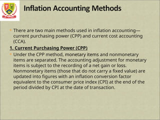  There are two main methods used in inflation accounting—
current purchasing power (CPP) and current cost accounting
(CCA).
1. Current Purchasing Power (CPP)
 Under the CPP method, monetary items and nonmonetary
items are separated. The accounting adjustment for monetary
items is subject to the recording of a net gain or loss.
Nonmonetary items (those that do not carry a fixed value) are
updated into figures with an inflation conversion factor
equivalent to the consumer price index (CPI) at the end of the
period divided by CPI at the date of transaction.
 
