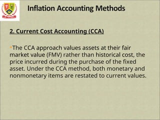 2. Current Cost Accounting (CCA)
The CCA approach values assets at their fair
market value (FMV) rather than historical cost, the
price incurred during the purchase of the fixed
asset. Under the CCA method, both monetary and
nonmonetary items are restated to current values.
 