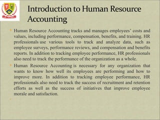  Human Resource Accounting tracks and manages employees’ costs and
values, including performance, compensation, benefits, and training. HR
professionals use various tools to track and analyze data, such as
employee surveys, performance reviews, and compensation and benefits
reports. In addition to tracking employee performance, HR professionals
also need to track the performance of the organization as a whole.
 Human Resource Accounting is necessary for any organization that
wants to know how well its employees are performing and how to
improve more. In addition to tracking employee performance, HR
professionals also need to track the success of recruitment and retention
efforts as well as the success of initiatives that improve employee
morale and satisfaction.

 