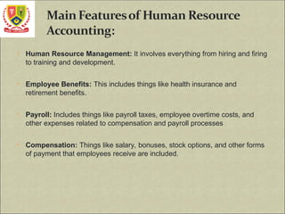 • Human Resource Management: It involves everything from hiring and firing
to training and development.
• Employee Benefits: This includes things like health insurance and
retirement benefits.
• Payroll: Includes things like payroll taxes, employee overtime costs, and
other expenses related to compensation and payroll processes
• Compensation: Things like salary, bonuses, stock options, and other forms
of payment that employees receive are included.
 