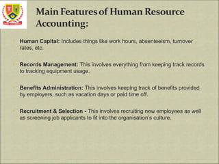 • Human Capital: Includes things like work hours, absenteeism, turnover
rates, etc.
• Records Management: This involves everything from keeping track records
to tracking equipment usage.
• Benefits Administration: This involves keeping track of benefits provided
by employers, such as vacation days or paid time off.
• Recruitment & Selection - This involves recruiting new employees as well
as screening job applicants to fit into the organisation’s culture.
 