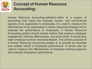  Human Resource Accounting definition refers to a system of
accounting that tracks the financial, human, and non-financial
aspects of an organisation’s employees. It is used to measure the
effectiveness of an organisation’s human resources strategy and to
evaluate the performance of employees. A Human Resource
Accounting system should include metrics that measure employee
engagement, training effectiveness, and productivity. It should also
track employee turnover and absenteeism. The primary purpose of
a Human Resource Accounting system is to provide an accurate
and reliable record of employee performance. It should also be
used to measure the effectiveness of employee training programs
and evaluate employees' performance.
 