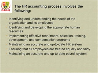 • Identifying and understanding the needs of the
organisation and its employees
• Identifying and developing the appropriate human
resources
• Implementing effective recruitment, selection, training,
development, and compensation programs
• Maintaining an accurate and up-to-date HR system
• Ensuring that all employees are treated equally and fairly
• Maintaining an accurate and up-to-date payroll system
 