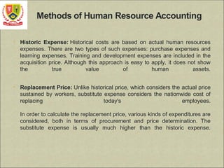 • Historic Expense: Historical costs are based on actual human resources
expenses. There are two types of such expenses: purchase expenses and
learning expenses. Training and development expenses are included in the
acquisition price. Although this approach is easy to apply, it does not show
the true value of human assets.
• Replacement Price: Unlike historical price, which considers the actual price
sustained by workers, substitute expense considers the nationwide cost of
replacing today's employees.
In order to calculate the replacement price, various kinds of expenditures are
considered, both in terms of procurement and price determination. The
substitute expense is usually much higher than the historic expense.
 