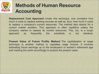 • Replacement Cost Approach: Under this technique, one considers how
much it costs to replace existing sources as well as, thus, how much it costs
to replace a company's current resources. The method also stands for a
current market problem. This approach is often repetitive unless the
company wishes to replace its current resources. This, too, is a tough
approach as frequently the substitute is not identical.
• Present Value of Future Profits Method: The capitalisation of wage
technique is another method to capitalise wage income. It involves
estimating future earnings up to the employee's or worker's retirement age
and marking the worth accordingly to acquire the present value.
 