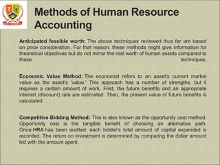 • Anticipated feasible worth: The above techniques reviewed thus far are based
on price consideration. For that reason, these methods might give information for
theoretical objectives but do not mirror the real worth of human assets compared to
these techniques.
• Economic Value Method: The economist refers to an asset's current market
value as the asset's 'value.' This approach has a number of strengths, but it
requires a certain amount of work. First, the future benefits and an appropriate
interest (discount) rate are estimated. Then, the present value of future benefits is
calculated.
• Competitive Bidding Method: This is also known as the opportunity cost method.
Opportunity cost is the tangible benefit of choosing an alternative path.
Once HRA has been audited, each bidder's total amount of capital expended is
recorded. The return on investment is determined by comparing the dollar amount
bid with the amount spent.
 