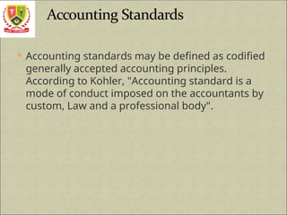  Accounting standards may be defined as codified
generally accepted accounting principles.
According to Kohler, "Accounting standard is a
mode of conduct imposed on the accountants by
custom, Law and a professional body".
 