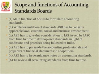  (1) Main function of ASB is to formulate accounting
standards.
 (2) While formulation of standards ASB has to consider
applicable laws, customs, social and business environment.
 (3) ASB has to give due consideration to IAS issued by IASC
from time to time to develop own standards in light of
conditions and practices being followed in India.
 (4) ASB has to persuade the accounting professionals and
preparers of financial statements to adopt them.
 (5) ASB has to issue guidance notes on accounting standards.
 (6) To review all accounting standards from time to time.
 