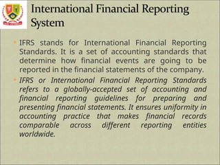  IFRS stands for International Financial Reporting
Standards. It is a set of accounting standards that
determine how financial events are going to be
reported in the financial statements of the company.
 IFRS or International Financial Reporting Standards
refers to a globally-accepted set of accounting and
financial reporting guidelines for preparing and
presenting financial statements. It ensures uniformity in
accounting practice that makes financial records
comparable across different reporting entities
worldwide.
 