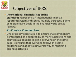  International Financial Reporting
Standards represents an international financial
reporting system and serves multiple purposes. Some
of its significant goals in the financial world are as
follows:
 #1- Create a Common Law
 One of its key objectives is to ensure that common law
is introduced and adopted by as many jurisdictions and
countries as possible to bring everyone on the same
page. It ensures that everyone follows the same
guidelines and adopts a universal way of reporting
business activities.
 