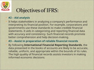  #2 – Aid analysis
 It helps stakeholders in analyzing a company’s performance and
interpreting its financial position. For example, corporations and
governments use these standards to make credible financial
statements. It aids in categorizing and reporting financial data
with accuracy and consistency. Such financial records promote
better comprehension and help decision-making.
 #3 – Assist in preparation of reliable financial records
 By following International Financial Reporting Standards, the
data presented in the books of accounts are likely to be accurate,
reliable, uniform, and appropriate within the bounds of its rules.
The high quality of financial records assists investors in making
informed economic decisions.
 