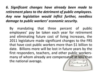 6. Significant changes have already been made to
retirement plans to the detriment of public employees.
Any new legislation would inflict further, needless
damage to public workers’ economic security.
  By mandating that three percent of public
  employees’ pay be taken each year for retirement
  and eliminating future cost of living increases, the
  2011 legislature made significant changes to the FRS
  that have cost public workers more than $1 billion to
  date. Billions more will be lost in future years by the
  first responders, teachers, and other public workers-
  many of whom already are compensated at less than
  the national average.
 