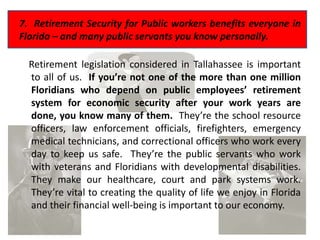 7. Retirement Security for Public workers benefits everyone in
Florida – and many public servants you know personally.

  Retirement legislation considered in Tallahassee is important
  to all of us. If you’re not one of the more than one million
  Floridians who depend on public employees’ retirement
  system for economic security after your work years are
  done, you know many of them. They’re the school resource
  officers, law enforcement officials, firefighters, emergency
  medical technicians, and correctional officers who work every
  day to keep us safe. They’re the public servants who work
  with veterans and Floridians with developmental disabilities.
  They make our healthcare, court and park systems work.
  They’re vital to creating the quality of life we enjoy in Florida
  and their financial well-being is important to our economy.
 