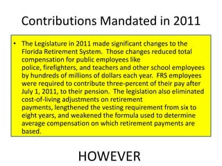 Contributions Mandated in 2011
• The Legislature in 2011 made significant changes to the
  Florida Retirement System. Those changes reduced total
  compensation for public employees like
  police, firefighters, and teachers and other school employees
  by hundreds of millions of dollars each year. FRS employees
  were required to contribute three-percent of their pay after
  July 1, 2011, to their pension. The legislation also eliminated
  cost-of-living adjustments on retirement
  payments, lengthened the vesting requirement from six to
  eight years, and weakened the formula used to determine
  average compensation on which retirement payments are
  based.


                     HOWEVER
 