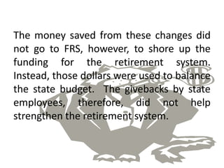 The money saved from these changes did
not go to FRS, however, to shore up the
funding for the retirement system.
Instead, those dollars were used to balance
the state budget. The givebacks by state
employees, therefore, did not help
strengthen the retirement system.
 