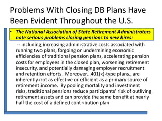 Problems With Closing DB Plans Have
Been Evident Throughout the U.S.
• The National Association of State Retirement Administrators
  note serious problems closing pensions to new hires:
   -- including increasing administrative costs associated with
  running two plans, forgoing or undermining economic
  efficiencies of traditional pension plans, accelerating pension
  costs for employees in the closed plan, worsening retirement
  insecurity, and potentially damaging employer recruitment
  and retention efforts. Moreover…401(k)-type plans…are
  inherently not as effective or efficient as a primary source of
  retirement income. By pooling mortality and investment
  risks, traditional pensions reduce participants’ risk of outliving
  retirement assets and can provide the same benefit at nearly
  half the cost of a defined contribution plan.
 