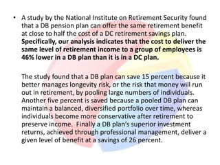 • A study by the National Institute on Retirement Security found
  that a DB pension plan can offer the same retirement benefit
  at close to half the cost of a DC retirement savings plan.
  Specifically, our analysis indicates that the cost to deliver the
  same level of retirement income to a group of employees is
  46% lower in a DB plan than it is in a DC plan.

  The study found that a DB plan can save 15 percent because it
  better manages longevity risk, or the risk that money will run
  out in retirement, by pooling large numbers of individuals.
  Another five percent is saved because a pooled DB plan can
  maintain a balanced, diversified portfolio over time, whereas
  individuals become more conservative after retirement to
  preserve income. Finally a DB plan’s superior investment
  returns, achieved through professional management, deliver a
  given level of benefit at a savings of 26 percent.
 