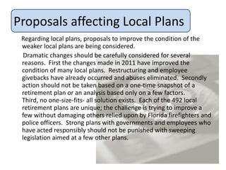 Proposals affecting Local Plans
 Regarding local plans, proposals to improve the condition of the
 weaker local plans are being considered.
  Dramatic changes should be carefully considered for several
 reasons. First the changes made in 2011 have improved the
 condition of many local plans. Restructuring and employee
 givebacks have already occurred and abuses eliminated. Secondly
 action should not be taken based on a one-time snapshot of a
 retirement plan or an analysis based only on a few factors.
 Third, no one-size-fits- all solution exists. Each of the 492 local
 retirement plans are unique; the challenge is trying to improve a
 few without damaging others relied upon by Florida firefighters and
 police officers. Strong plans with governments and employees who
 have acted responsibly should not be punished with sweeping
 legislation aimed at a few other plans.
 