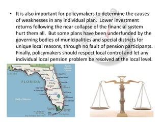• It is also important for policymakers to determine the causes
  of weaknesses in any individual plan. Lower investment
  returns following the near collapse of the financial system
  hurt them all. But some plans have been underfunded by the
  governing bodies of municipalities and special districts for
  unique local reasons, through no fault of pension participants.
  Finally, policymakers should respect local control and let any
  individual local pension problem be resolved at the local level.
 