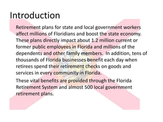 Introduction
 Retirement plans for state and local government workers
 affect millions of Floridians and boost the state economy.
 These plans directly impact about 1.2 million current or
 former public employees in Florida and millions of the
 dependents and other family members. In addition, tens of
 thousands of Florida businesses benefit each day when
 retirees spend their retirement checks on goods and
 services in every community in Florida.
 These vital benefits are provided through the Florida
 Retirement System and almost 500 local government
 retirement plans.
 