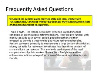 Frequently Asked Questions
 I've heard the pension plans covering state and local workers are
  “unsustainable,” and that without big changes they’ll bankrupt the state
  or at least cause taxes to skyrocket.

 This is a myth. The Florida Retirement System is in good financial
 condition, as are most local retirement plans. They are pre-funded, with
 money set aside each payroll period, pooled together and then
 invested, to provide a trust fund to pay future retirement benefits.
 Pension payments generally do not consume a large portion of tax dollars.
 Money set aside for retirement constitutes less than three percent of
 state and local tax revenue. That money is used as part of the total
 compensation of public workers like teachers, firefighters and law
 enforcement officers who perform some of the most important tasks in
 Florida.
 
