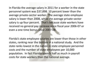In Florida the average salary in 2011 for a worker in the state
personnel system was $37,898. 10 percent lower than the
average private-sector worker. The average state employee
salary is lower than 2008, while the average private-sector
salary is up four percent. That’s because state workers have
received no general pay increase since fiscal year 2006-07 or
even a one-time bonus since 2007-08.

Florida’s state employee salaries are lower than those in other
states, ranking near the bottom in a national study. And the
state ranks lowest in the nation in state employee personnel
costs and the number of state employees per 10,000
population. In fact Florida spends half as much in payroll
costs for state workers than the national average.
 
