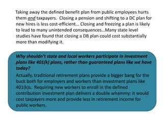 Taking away the defined benefit plan from public employees hurts
them and taxpayers. Closing a pension and shifting to a DC plan for
new hires is less cost-efficient… Closing and freezing a plan is likely
to lead to many unintended consequences…Many state level
studies have found that closing a DB plan could cost substantially
more than modifying it.

Why shouldn’t state and local workers participate in investment
plans like 401(k) plans, rather than guaranteed plans like we have
today?
Actually, traditional retirement plans provide a bigger bang for the
buck both for employers and workers than investment plans like
401(k)s. Requiring new workers to enroll in the defined
contribution investment plan delivers a double whammy: it would
cost taxpayers more and provide less in retirement income for
public workers.
 