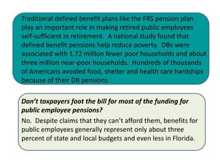 Traditional defined benefit plans like the FRS pension plan
play an important role in making retired public employees
self-sufficient in retirement. A national study found that
defined benefit pensions help reduce poverty. DBs were
associated with 1.72 million fewer poor households and about
three million near-poor households. Hundreds of thousands
of Americans avoided food, shelter and health care hardships
because of their DB pensions.

Don’t taxpayers foot the bill for most of the funding for
public employee pensions?
No. Despite claims that they can’t afford them, benefits for
public employees generally represent only about three
percent of state and local budgets and even less in Florida.
 