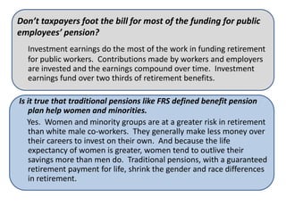 Don’t taxpayers foot the bill for most of the funding for public
employees’ pension?
  Investment earnings do the most of the work in funding retirement
  for public workers. Contributions made by workers and employers
  are invested and the earnings compound over time. Investment
  earnings fund over two thirds of retirement benefits.

Is it true that traditional pensions like FRS defined benefit pension
   plan help women and minorities.
   Yes. Women and minority groups are at a greater risk in retirement
   than white male co-workers. They generally make less money over
   their careers to invest on their own. And because the life
   expectancy of women is greater, women tend to outlive their
   savings more than men do. Traditional pensions, with a guaranteed
   retirement payment for life, shrink the gender and race differences
   in retirement.
 