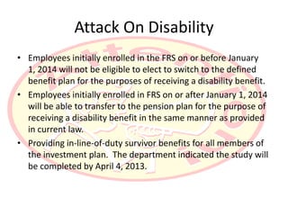 Attack On Disability
• Employees initially enrolled in the FRS on or before January
  1, 2014 will not be eligible to elect to switch to the defined
  benefit plan for the purposes of receiving a disability benefit.
• Employees initially enrolled in FRS on or after January 1, 2014
  will be able to transfer to the pension plan for the purpose of
  receiving a disability benefit in the same manner as provided
  in current law.
• Providing in-line-of-duty survivor benefits for all members of
  the investment plan. The department indicated the study will
  be completed by April 4, 2013.
 
