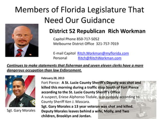 Members of Florida Legislature That
         Need Our Guidance
                         District 52 Republican Rich Workman
                            Capitol Phone 850-717-5052
                            Melbourne District Office 321-757-7019

                            E-mail Capitol Ritch.Workman@myflorida.com
                            Personal       Ritch@RitchWorkman.com
Continues to make statements that fisherman and seven eleven clerks have a more
dangerous occupation than law Enforcement.
                    February 28, 2013
                    Fort Pierce: A St. Lucie County Sheriff’s Deputy was shot and
                    killed this morning during a traffic stop South of Fort Pierce
                    according to the St. Lucie County Sheriff’s Office
                    A suspect, Eriese Alphonso Tisdale, is in custody according to
                    County Sheriff Ken J. Mascara.
                    Sgt. Gary Morales a 13 year veteran was shot and killed.
Sgt. Gary Morales   Deputy Morales leaves behind a wife, Molly, and Two
                    children, Brooklyn and Jordan.
 