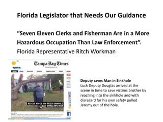 Florida Legislator that Needs Our Guidance

“Seven Eleven Clerks and Fisherman Are in a More
Hazardous Occupation Than Law Enforcement”.
Florida Representative Ritch Workman



                       Deputy saves Man in Sinkhole
                       Luck Deputy Douglas arrived at the
                       scene in time to save victims brother by
                       reaching into the sinkhole and with
                       disregard for his own safety pulled
                       Jeremy out of the hole.
 