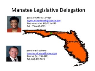 Manatee Legislative Delegation
      Senator Arthenial Joyner
      Joyner.arthenia.web@flsenate.gov
      District number 813-233-4277
      Tall. 850-487-5019




      Senator Bill Galvano
      Galvano.bill.web@flsenate.gov
      District 941-741-3401
      Tall. 850-487-5026
 