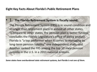 Eight Key Facts About Florida’s Public Retirement Plans


• 1.     The Florida Retirement System is fiscally sound.
   The Florida Retirement System (FRS) is in sound condition and
   stronger than retirement plans in almost all other states.
   “Compare to other states, the pension plan is better funded,”
   concludes the Florida Legislature’s office of policy analysis.
   Florida is “a top performer when it comes to managing its
   long-term pension liability,” one independent study said.
   Another ranked the FRS among the top 10 state pension
   systems in the U.S. in a 2011 national analysis.

Some states have overburdened state retirement systems, but Florida is not one of them.
 