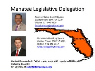 Manatee Legislative Delegation
                       Representative Darryl Rouson
                       Capitol Phone 850-717-5070
                       District 727-906-3200
                       Darryl.rouson@myflorida.gov




                          Representative Greg Steube
                          Capitol Phone 850-717-5073
                          District 941-341-3117
                          Greg.steube@myflorida.gov




Contact them and ask, “What is your stand with regards to FRS Benefits
including disability.
Let us know, at civlenf@tampabay.rr.com
 
