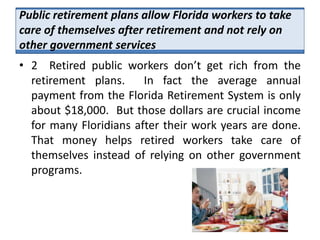 Public retirement plans allow Florida workers to take
care of themselves after retirement and not rely on
other government services
• 2 Retired public workers don’t get rich from the
  retirement plans.     In fact the average annual
  payment from the Florida Retirement System is only
  about $18,000. But those dollars are crucial income
  for many Floridians after their work years are done.
  That money helps retired workers take care of
  themselves instead of relying on other government
  programs.
 